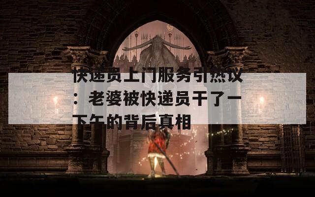快遞員上門服務引熱議：老婆被快遞員干了一下午的背后真相
