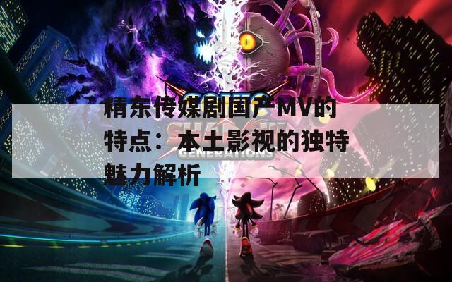精東傳媒劇國產(chǎn)MV的特點：本土影視的獨特魅力解析