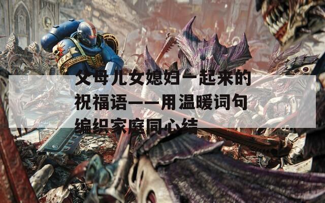 父母兒女媳婦一起來的祝福語——用溫暖詞句編織家庭同心結(jié)