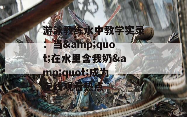 游泳教練水中教學實錄：當&quot;在水里含我奶&quot;成為在線觀看熱點