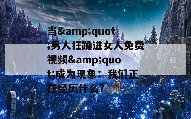 當(dāng)&quot;男人狂躁進(jìn)女人免費(fèi)視頻&quot;成為現(xiàn)象：我們正在經(jīng)歷什么？
