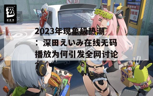 2023年現(xiàn)象級(jí)熱潮：深田えいみ在線無(wú)碼播放為何引發(fā)全網(wǎng)討論？