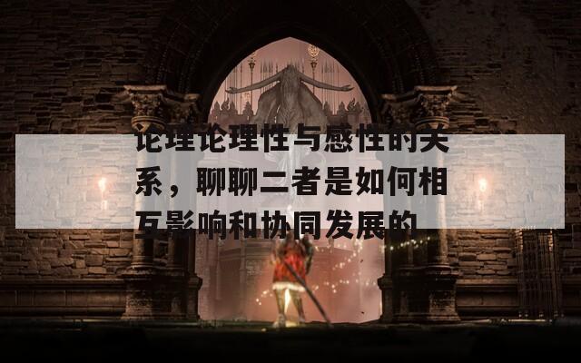 論理論理性與感性的關(guān)系，聊聊二者是如何相互影響和協(xié)同發(fā)展的