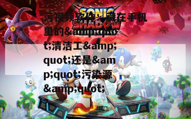 污視頻軟件：藏在手機(jī)里的&quot;清潔工&quot;還是&quot;污染源&quot;？