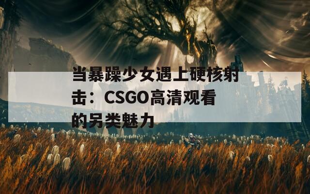 當暴躁少女遇上硬核射擊：CSGO高清觀看的另類魅力
