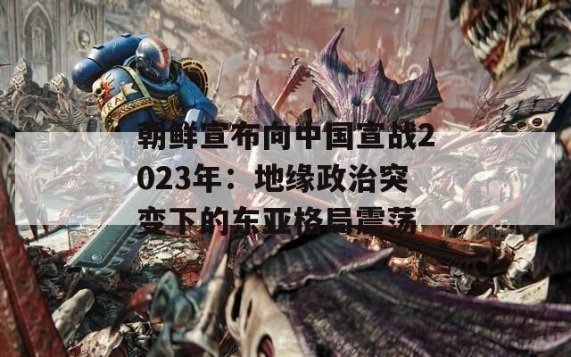 朝鮮宣布向中國宣戰(zhàn)2023年：地緣政治突變下的東亞格局震蕩