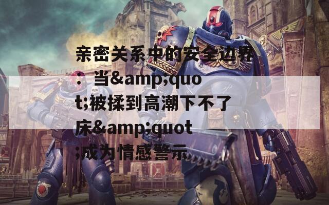 親密關(guān)系中的安全邊界：當(dāng)&quot;被揉到高潮下不了床&quot;成為情感警示