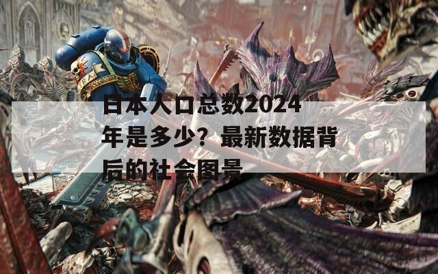 日本人口總數2024年是多少？最新數據背后的社會圖景