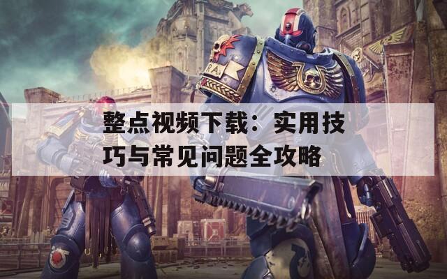 整點(diǎn)視頻下載：實(shí)用技巧與常見(jiàn)問(wèn)題全攻略