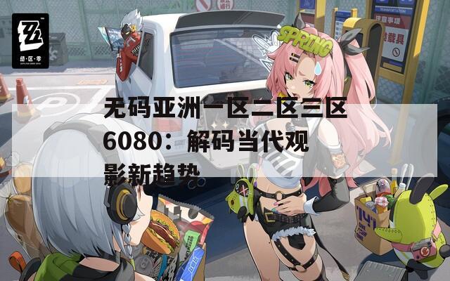 無碼亞洲一區(qū)二區(qū)三區(qū)6080：解碼當(dāng)代觀影新趨勢