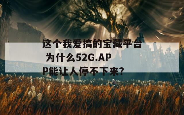 這個我愛搞的寶藏平臺 為什么52G.APP能讓人停不下來？