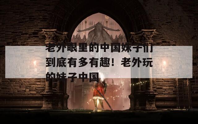老外眼里的中國妹子們到底有多有趣！老外玩的妹子中國