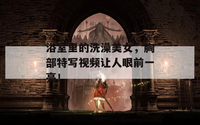 浴室里的洗澡美女，胸部特寫視頻讓人眼前一亮！