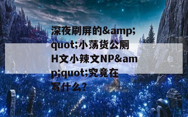 深夜刷屏的&quot;小蕩貨公廁H文小辣文NP&quot;究竟在寫(xiě)什么？