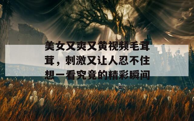 美女又爽又黃視頻毛茸茸，刺激又讓人忍不住想一看究竟的精彩瞬間