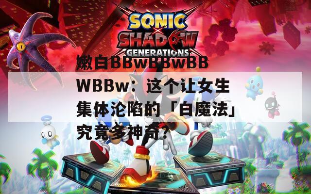 嫩白BBwBBwBBWBBw：這個讓女生集體淪陷的「白魔法」究竟多神奇？
