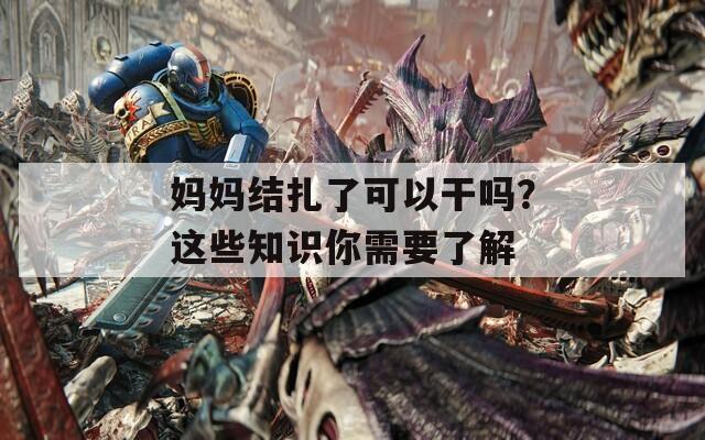 媽媽結(jié)扎了可以干嗎？這些知識你需要了解