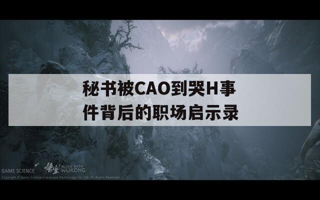 秘書被CAO到哭H事件背后的職場(chǎng)啟示錄