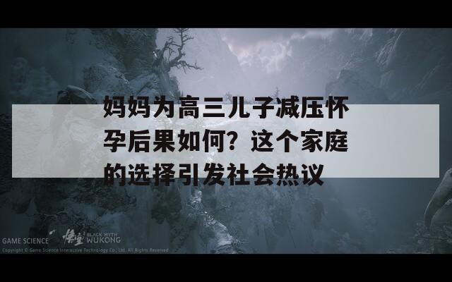 媽媽為高三兒子減壓懷孕后果如何？這個家庭的選擇引發(fā)社會熱議