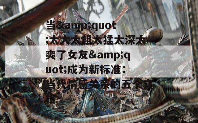 當(dāng)&quot;太大太粗太猛太深太爽了女友&quot;成為新標(biāo)準(zhǔn)：當(dāng)代情感關(guān)系的五個真相