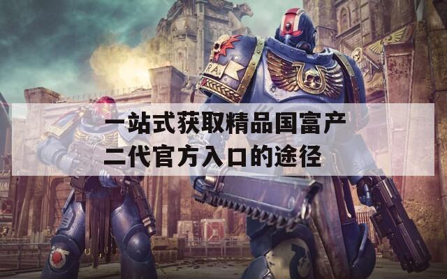 一站式獲取精品國富產(chǎn)二代官方入口的途徑