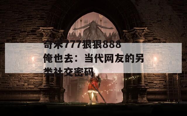 奇米777狠狠888俺也去：當(dāng)代網(wǎng)友的另類社交密碼