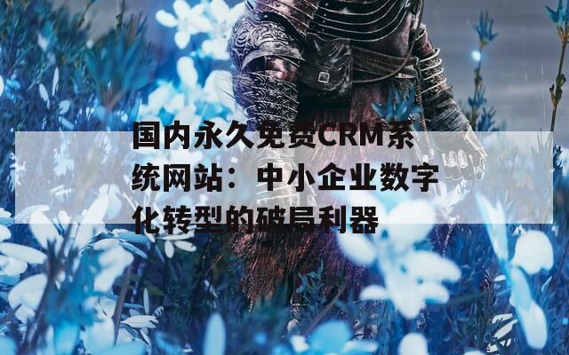 國內(nèi)永久免費CRM系統(tǒng)網(wǎng)站：中小企業(yè)數(shù)字化轉(zhuǎn)型的破局利器