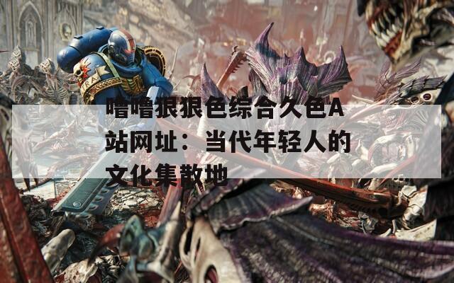 嚕嚕狠狠色綜合久色A站網(wǎng)址：當代年輕人的文化集散地