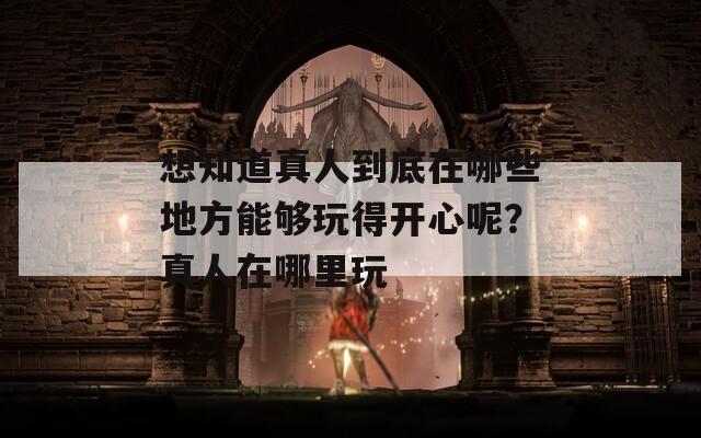 想知道真人到底在哪些地方能夠玩得開心呢？真人在哪里玩