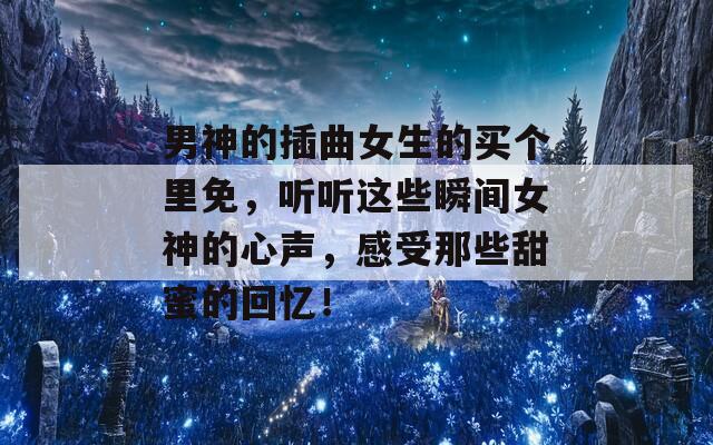男神的插曲女生的買個(gè)里免，聽聽這些瞬間女神的心聲，感受那些甜蜜的回憶！