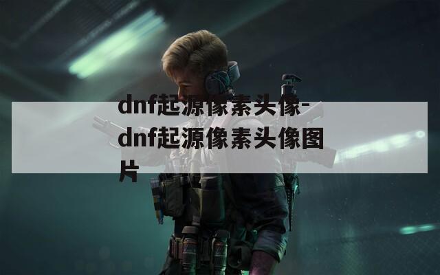 dnf起源像素頭像-dnf起源像素頭像圖片