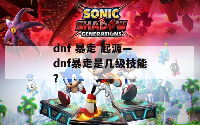 dnf 暴走 起源—dnf暴走是幾級技能？