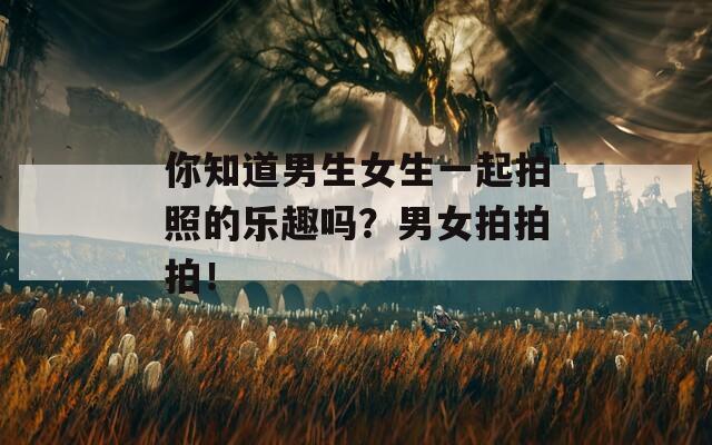 你知道男生女生一起拍照的樂(lè)趣嗎？男女拍拍拍！