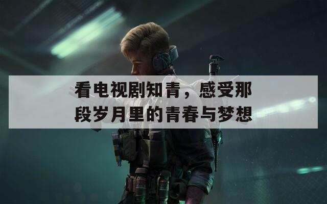看電視劇知青，感受那段歲月里的青春與夢(mèng)想