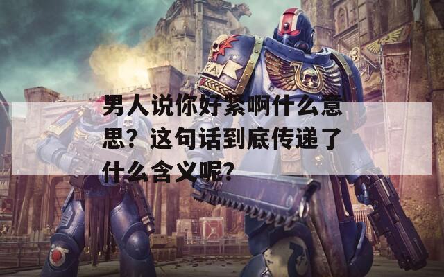 男人說你好緊啊什么意思？這句話到底傳遞了什么含義呢？