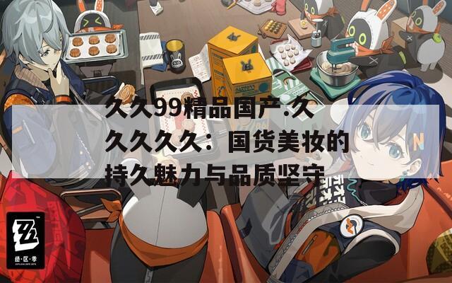 久久99精品國產(chǎn).久久久久久：國貨美妝的持久魅力與品質(zhì)堅守