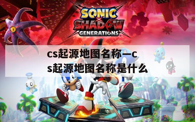 cs起源地圖名稱—cs起源地圖名稱是什么