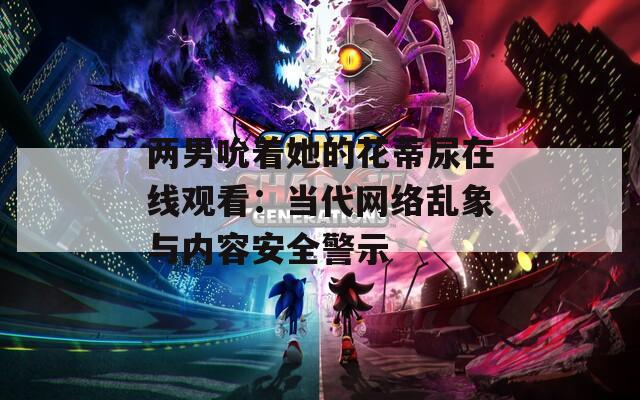 兩男吮著她的花蒂尿在線觀看：當(dāng)代網(wǎng)絡(luò)亂象與內(nèi)容安全警示