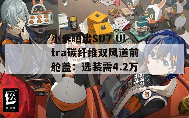 小米曬出SU7 Ultra碳纖維雙風(fēng)道前艙蓋：選裝需4.2萬！