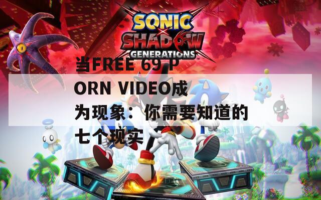 當(dāng)FREE 69 PORN VIDEO成為現(xiàn)象：你需要知道的七個(gè)現(xiàn)實(shí)