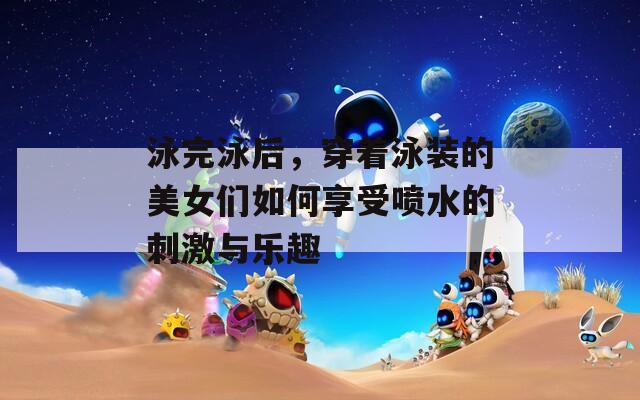 泳完泳后，穿著泳裝的美女們?nèi)绾蜗硎車娝拇碳づc樂趣