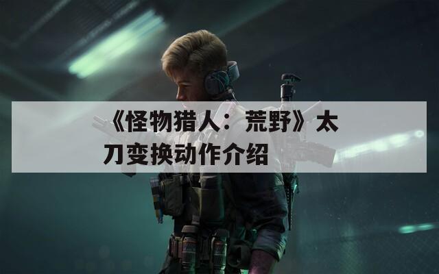 《怪物獵人：荒野》太刀變換動(dòng)作介紹