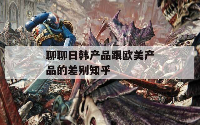 聊聊日韓產(chǎn)品跟歐美產(chǎn)品的差別知乎