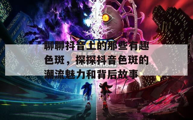 聊聊抖音上的那些有趣色斑，探探抖音色斑的潮流魅力和背后故事