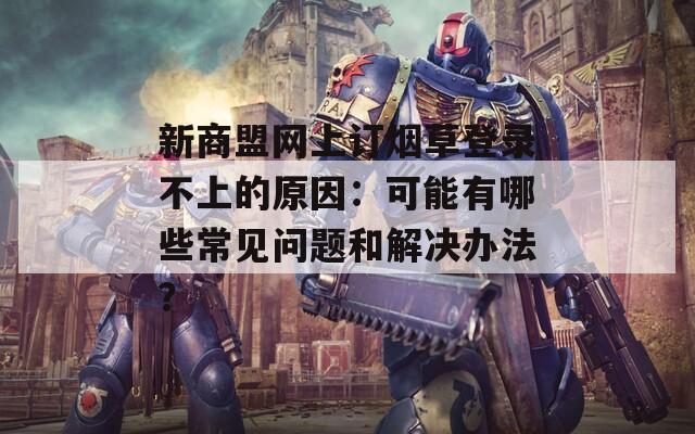 新商盟網(wǎng)上訂煙草登錄不上的原因：可能有哪些常見(jiàn)問(wèn)題和解決辦法？