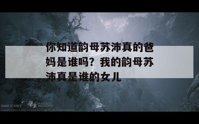 你知道韻母蘇沛真的爸媽是誰嗎？我的韻母蘇沛真是誰的女兒