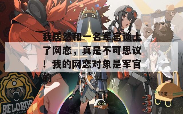 我居然和一名軍官談上了網(wǎng)戀，真是不可思議！我的網(wǎng)戀對象是軍官的