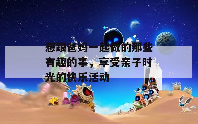 想跟爸媽一起做的那些有趣的事，享受親子時(shí)光的快樂活動(dòng)