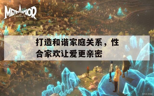 打造和諧家庭關(guān)系，性合家歡讓愛更親密