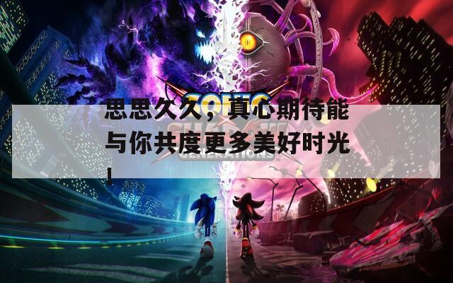 思思久久，真心期待能與你共度更多美好時光！